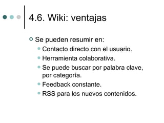 4.6. Wiki: ventajas

   Se pueden resumir en:
     Contacto directo con el usuario.
     Herramienta colaborativa.
     Se puede buscar por palabra clave,
      por categoría.
     Feedback constante.
     RSS para los nuevos contenidos.
 