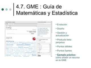 4.7. GME : Guía de
Matemáticas y Estadística
                • Evolución
                • Diseño
                • Gestión y
                actualización
                • Producto beta
                perpetuo
                • Puntos débiles
                • Puntos fuertes
                • Ejemplo práctico:
                cómo añadir un recurso
                en la GME
 