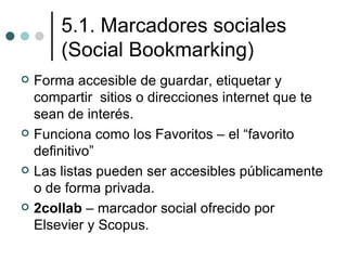 5.1. Marcadores sociales
        (Social Bookmarking)
   Forma accesible de guardar, etiquetar y
    compartir sitios o direcciones internet que te
    sean de interés.
   Funciona como los Favoritos – el “favorito
    definitivo”
   Las listas pueden ser accesibles públicamente
    o de forma privada.
   2collab – marcador social ofrecido por
    Elsevier y Scopus.
 