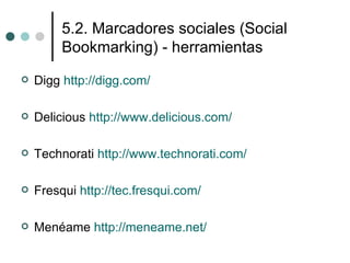 5.2. Marcadores sociales (Social
         Bookmarking) - herramientas
   Digg http://digg.com/

   Delicious http://www.delicious.com/

   Technorati http://www.technorati.com/

   Fresqui http://tec.fresqui.com/

   Menéame http://meneame.net/
 