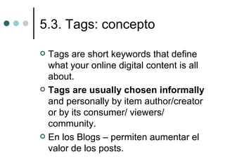5.3. Tags: concepto

 Tags are short keywords that define
  what your online digital content is all
  about.
 Tags are usually chosen informally
  and personally by item author/creator
  or by its consumer/ viewers/
  community.
 En los Blogs – permiten aumentar el
  valor de los posts.
 