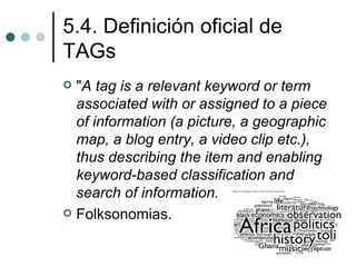 5.4. Definición oficial de
TAGs
 "A tag is a relevant keyword or term
  associated with or assigned to a piece
  of information (a picture, a geographic
  map, a blog entry, a video clip etc.),
  thus describing the item and enabling
  keyword-based classification and
  search of information.
 Folksonomias.
 