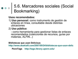 5.6. Marcadores sociales (Social
     Bookmarking)
Usos recomendados:
1) Uso personal: como instrumento de gestión de
  enlaces en línea, consultable desde distintas
  ubicaciones
2) Uso público:
  - como herramienta para gestionar listas de enlaces
  recomendados (colecciones de recursos, guías por
  materias, ALFIN...)

Bibliotecas que usan Delicious
http://www.deakialli.com/2007/09/24/bibliotecas-que-usan-delicious/
   PennTags    http://tags.library.upenn.edu/
 
