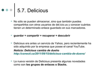 5.7. Delicious
   No sólo se pueden almacenar, sino que también puedes
    compartirlos con otros usuarios de del.icio.us y conocer cuántos
    tienen un determinado enlace guardado en sus marcadores.

   guardar + compartir + recuperar + descubrir

   Delicious era antes un servicio de Yahoo, pero recientemente ha
    sido adquirido por la empresa que posee el canal YouTube.
    Noticia: Delicious cambia de dueño
    http://conecti.ca/2011/09/15/delicious-cambia-de-dueno/

   La nueva versión de Delicious presenta algunas novedades
    como son los grupos de enlaces o Stacks.
 