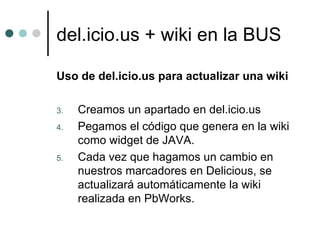 del.icio.us + wiki en la BUS

Uso de del.icio.us para actualizar una wiki

3.   Creamos un apartado en del.icio.us
4.   Pegamos el código que genera en la wiki
     como widget de JAVA.
5.   Cada vez que hagamos un cambio en
     nuestros marcadores en Delicious, se
     actualizará automáticamente la wiki
     realizada en PbWorks.
 