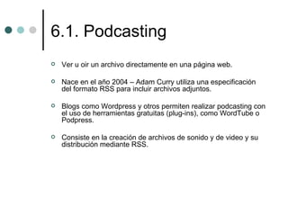 6.1. Podcasting
   Ver u oir un archivo directamente en una página web.

   Nace en el año 2004 – Adam Curry utiliza una especificación
    del formato RSS para incluir archivos adjuntos.

   Blogs como Wordpress y otros permiten realizar podcasting con
    el uso de herramientas gratuitas (plug-ins), como WordTube o
    Podpress.

   Consiste en la creación de archivos de sonido y de video y su
    distribución mediante RSS.
 