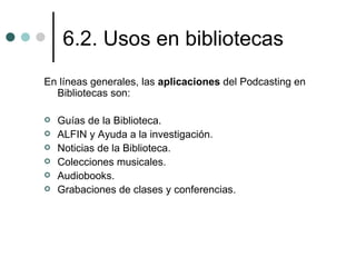 6.2. Usos en bibliotecas
En líneas generales, las aplicaciones del Podcasting en
  Bibliotecas son:

   Guías de la Biblioteca.
   ALFIN y Ayuda a la investigación.
   Noticias de la Biblioteca.
   Colecciones musicales.
   Audiobooks.
   Grabaciones de clases y conferencias.
 