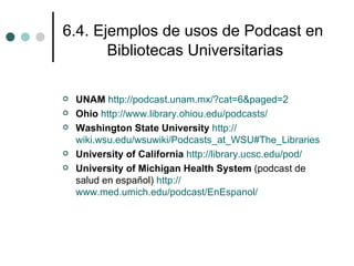 6.4. Ejemplos de usos de Podcast en
       Bibliotecas Universitarias

   UNAM http://podcast.unam.mx/?cat=6&paged=2
   Ohio http://www.library.ohiou.edu/podcasts/
   Washington State University http://
    wiki.wsu.edu/wsuwiki/Podcasts_at_WSU#The_Libraries
   University of California http://library.ucsc.edu/pod/
   University of Michigan Health System (podcast de
    salud en español) http://
    www.med.umich.edu/podcast/EnEspanol/
 