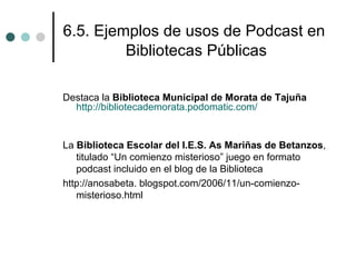 6.5. Ejemplos de usos de Podcast en
         Bibliotecas Públicas

Destaca la Biblioteca Municipal de Morata de Tajuña
  http://bibliotecademorata.podomatic.com/


La Biblioteca Escolar del I.E.S. As Mariñas de Betanzos,
   titulado “Un comienzo misterioso” juego en formato
   podcast incluido en el blog de la Biblioteca
http://anosabeta. blogspot.com/2006/11/un-comienzo-
   misterioso.html
 
