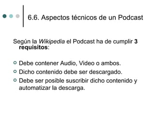 6.6. Aspectos técnicos de un Podcast


Según la Wikipedia el Podcast ha de cumplir 3
  requisitos:

   Debe contener Audio, Video o ambos.
   Dicho contenido debe ser descargado.
   Debe ser posible suscribir dicho contenido y
    automatizar la descarga.
 