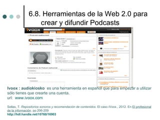 6.8. Herramientas de la Web 2.0 para
                   crear y difundir Podcasts




Ivoox : audiokiosko es una herramienta en español que para empezar a utilizar
sólo tienes que crearte una cuenta.
url: www.ivoox.com

Sellas, T. Repositorios sonoros y recomendación de contenidos. El caso iVoox., 2012. En El profesional
de la información. pp.206-209
http://hdl.handle.net/10760/16903
 