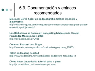 6.9. Documentación y enlaces
                recomendados
Miniguía: Cómo hacer un podcast gratis. Grabar el sonido y
alojamiento.
http://www.miniguias.com/miniguias/como-hacer-un-podcast-gratis-grabar-
el-sonido-y-alojamiento/

Las Bibliotecas se hacen oir: podcasting bibliotecario / Isabel
Fernández Morales. Nov. 2009
http://blog.sedic.es/?p=2668

Crear un Podcast con Skype
http://www.ehowenespanol.com/podcast-skype-como_17883/

Taller podcasting Fesabid
http://www.slideshare.net/fesabid/taller-podcasting-fesabid2011

Como hacer un podcast: tutorial paso a paso.
http://podcastellano.es/como-hacer-podcast
 