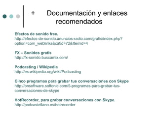 +        Documentación y enlaces
                    recomendados
Efectos de sonido free.
http://efectos-de-sonido.anuncios-radio.com/gratis/index.php?
option=com_weblinks&catid=72&Itemid=4

FX – Sonidos gratis
http://fx-sonido.buscamix.com/

Podcasting / Wikipedia
http://es.wikipedia.org/wiki/Podcasting

Cinco programas para grabar tus conversaciones con Skype
http://onsoftware.softonic.com/5-programas-para-grabar-tus-
conversaciones-de-skype

HotRecorder, para grabar conversaciones con Skype.
http://podcastellano.es/hotrecorder
 