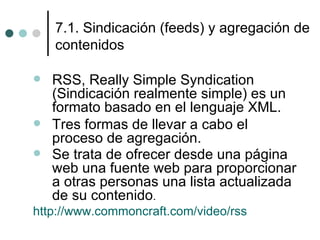 7.1. Sindicación (feeds) y agregación de
    contenidos

   RSS, Really Simple Syndication
    (Sindicación realmente simple) es un
    formato basado en el lenguaje XML.
   Tres formas de llevar a cabo el
    proceso de agregación.
   Se trata de ofrecer desde una página
    web una fuente web para proporcionar
    a otras personas una lista actualizada
    de su contenido.
http://www.commoncraft.com/video/rss
 
