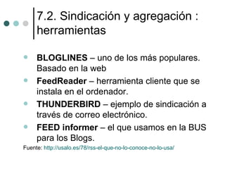 7.2. Sindicación y agregación :
     herramientas

    BLOGLINES – uno de los más populares.
     Basado en la web
    FeedReader – herramienta cliente que se
     instala en el ordenador.
    THUNDERBIRD – ejemplo de sindicación a
     través de correo electrónico.
    FEED informer – el que usamos en la BUS
     para los Blogs.
Fuente: http://usalo.es/78/rss-el-que-no-lo-conoce-no-lo-usa/
 