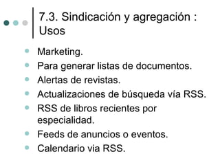 7.3. Sindicación y agregación :
    Usos
   Marketing.
   Para generar listas de documentos.
   Alertas de revistas.
   Actualizaciones de búsqueda vía RSS.
   RSS de libros recientes por
    especialidad.
   Feeds de anuncios o eventos.
   Calendario via RSS.
 
