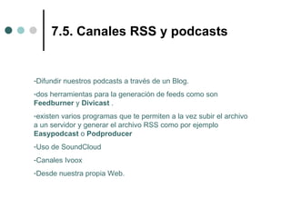 7.5. Canales RSS y podcasts


-Difundir nuestros podcasts a través de un Blog.
-dos herramientas para la generación de feeds como son
Feedburner y Divicast .
-existen varios programas que te permiten a la vez subir el archivo
a un servidor y generar el archivo RSS como por ejemplo
Easypodcast o Podproducer
-Uso de SoundCloud
-Canales Ivoox
-Desde nuestra propia Web.
 