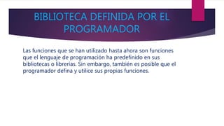 BIBLIOTECA DEFINIDA POR EL
PROGRAMADOR
Las funciones que se han utilizado hasta ahora son funciones
que el lenguaje de programación ha predefinido en sus
bibliotecas o librerías. Sin embargo, también es posible que el
programador defina y utilice sus propias funciones.
 