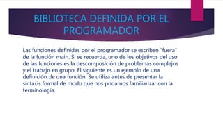 BIBLIOTECA DEFINIDA POR EL
PROGRAMADOR
Las funciones definidas por el programador se escriben “fuera”
de la función main. Si se recuerda, uno de los objetivos del uso
de las funciones es la descomposición de problemas complejos
y el trabajo en grupo. El siguiente es un ejemplo de una
definición de una función. Se utiliza antes de presentar la
sintaxis formal de modo que nos podamos familiarizar con la
terminología.
 