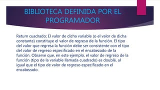 BIBLIOTECA DEFINIDA POR EL
PROGRAMADOR
Return cuadrado; El valor de dicha variable (o el valor de dicha
constante) constituye el valor de regreso de la función. El tipo
del valor que regresa la función debe ser consistente con el tipo
del valor de regreso especificado en el encabezado de la
función. Observe que, en este ejemplo, el valor de regreso de la
función (tipo de la variable llamada cuadrado) es doublé, al
igual que el tipo de valor de regreso especificado en el
encabezado.
 