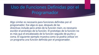 Uso de Funciones Definidas por el
Programador
Algo similar es necesario para funciones definidas por el
programador. Ese algo es que, después de las
directivas include pero antes de la función main, es necesario
escribir el prototipo de la función. El prototipo de la función no
es más que el encabezado de la función seguido de punto y
coma. El siguiente ejemplo muestra como se podría utilizar en
un programa una función definida por el programador.
 