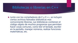 Bibliotecas o librerías en C++
 Junto con los compiladores de C y C++, se incluyen
ciertos archivos llamados bibliotecas mas
comúnmente librerías. Las bibliotecas contienen el
código objeto de muchos programas que permiten
hacer cosas comunes, como leer el teclado, escribir
en la pantalla, manejar números, realizar funciones
matemáticas, etc.
 