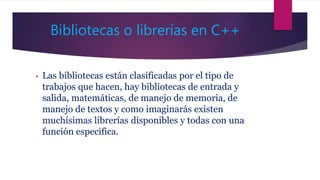Bibliotecas o librerías en C++
• Las bibliotecas están clasificadas por el tipo de
trabajos que hacen, hay bibliotecas de entrada y
salida, matemáticas, de manejo de memoria, de
manejo de textos y como imaginarás existen
muchísimas librerías disponibles y todas con una
función especifica.
 
