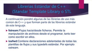 Librerías Estándar de C++
(Standar Template Library o STL
A continuación pondré algunas de las librerías de uso más
común de C++ y que forman parte de las librerías estándar
de este lenguaje.
 fstream:Flujos hacia/desde ficheros. Permite la
manipulación de archivos desde el programar, tanto leer
como escribir en ellos.
 iosfwd:Contiene declaraciones adelantadas de todas las
plantillas de flujos y sus typedefs estándar. Por ejemplo
ostream.
 