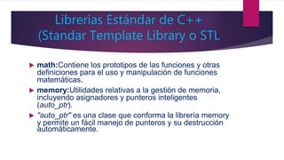 Librerías Estándar de C++
(Standar Template Library o STL
 math:Contiene los prototipos de las funciones y otras
definiciones para el uso y manipulación de funciones
matemáticas.
 memory:Utilidades relativas a la gestión de memoria,
incluyendo asignadores y punteros inteligentes
(auto_ptr).
 "auto_ptr" es una clase que conforma la librería memory
y permite un fácil manejo de punteros y su destrucción
automáticamente.
 
