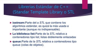 Librerías Estándar de C++
(Standar Template Library o STL
 iostream:Parte del a STL que contiene los
algoritmos estándar, es quizá la más usada e
importante (aunque no indispensable).
 La biblioteca list:Parte de la STL relativa a
contenedores tipo list; listas doblemente enlazadas
 queue:Parte de la STL relativa a contenedores tipo
queue (colas de objetos).
 