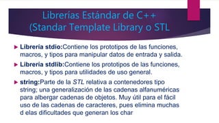 Librerías Estándar de C++
(Standar Template Library o STL
 Librería stdio:Contiene los prototipos de las funciones,
macros, y tipos para manipular datos de entrada y salida.
 Librería stdlib:Contiene los prototipos de las funciones,
macros, y tipos para utilidades de uso general.
 string:Parte de la STL relativa a contenedores tipo
string; una generalización de las cadenas alfanuméricas
para albergar cadenas de objetos. Muy útil para el fácil
uso de las cadenas de caracteres, pues elimina muchas
d elas dificultades que generan los char
 