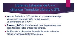 Librerías Estándar de C++
(Standar Template Library o STL
 vector:Parte de la STL relativa a los contenedores tipo
vector; una generalización de las matrices
unidimensionales C/C++
 forward_listEsta librería es útil para implementar con
gran facilidad listas enlazadas simples.
 listPermite implementar listas doblemente enlzadas
(listas enlazadas dobles) facilmente.
 