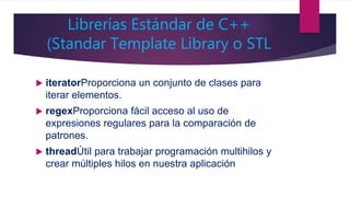 Librerías Estándar de C++
(Standar Template Library o STL
 iteratorProporciona un conjunto de clases para
iterar elementos.
 regexProporciona fácil acceso al uso de
expresiones regulares para la comparación de
patrones.
 threadÚtil para trabajar programación multihilos y
crear múltiples hilos en nuestra aplicación
 