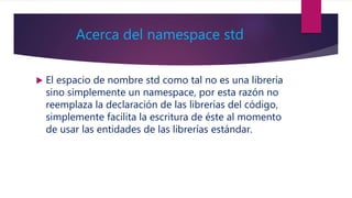 Acerca del namespace std
 El espacio de nombre std como tal no es una librería
sino simplemente un namespace, por esta razón no
reemplaza la declaración de las librerías del código,
simplemente facilita la escritura de éste al momento
de usar las entidades de las librerías estándar.
 