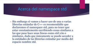 Acerca del namespace std
• Sin embargo si vamos a hacer uso de una o varias
librerías estándar de C++ es recomendable que
declaremos el namespace std, para no tener que
estar constantemente escribiendo cosas similares a
las que puse hace unas líneas como std::cin o
similares, dado que únicamente se puede acceder a
la entidades de las librerías estándar por medio del
espacio nombre std.
 