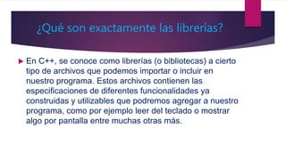 ¿Qué son exactamente las librerías?
 En C++, se conoce como librerías (o bibliotecas) a cierto
tipo de archivos que podemos importar o incluir en
nuestro programa. Estos archivos contienen las
especificaciones de diferentes funcionalidades ya
construidas y utilizables que podremos agregar a nuestro
programa, como por ejemplo leer del teclado o mostrar
algo por pantalla entre muchas otras más.
 