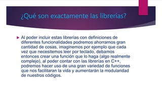 ¿Qué son exactamente las librerías?
 Al poder incluir estas librerías con definiciones de
diferentes funcionalidades podremos ahorrarnos gran
cantidad de cosas, imaginemos por ejemplo que cada
vez que necesitemos leer por teclado, debamos
entonces crear una función que lo haga (algo realmente
complejo), al poder contar con las librerías en C++,
podremos hacer uso de una gran variedad de funciones
que nos facilitaran la vida y aumentarán la modularidad
de nuestros códigos.
 