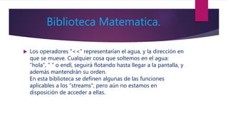 Biblioteca Matematica.
 Los operadores "<<" representarían el agua, y la dirección en
que se mueve. Cualquier cosa que soltemos en el agua:
"hola", " " o endl, seguirá flotando hasta llegar a la pantalla, y
además mantendrán su orden.
En esta biblioteca se definen algunas de las funciones
aplicables a los "streams", pero aún no estamos en
disposición de acceder a ellas.
 