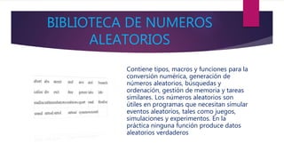 BIBLIOTECA DE NUMEROS
ALEATORIOS
Contiene tipos, macros y funciones para la
conversión numérica, generación de
números aleatorios, búsquedas y
ordenación, gestión de memoria y tareas
similares. Los números aleatorios son
útiles en programas que necesitan simular
eventos aleatorios, tales como juegos,
simulaciones y experimentos. En la
práctica ninguna función produce datos
aleatorios verdaderos
 