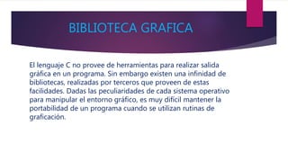 BIBLIOTECA GRAFICA
El lenguaje C no provee de herramientas para realizar salida
gráfica en un programa. Sin embargo existen una infinidad de
bibliotecas, realizadas por terceros que proveen de estas
facilidades. Dadas las peculiaridades de cada sistema operativo
para manipular el entorno gráfico, es muy difícil mantener la
portabilidad de un programa cuando se utilizan rutinas de
graficación.
 