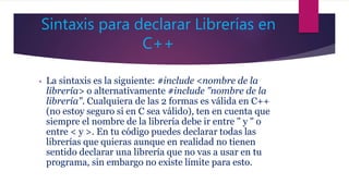 Sintaxis para declarar Librerías en
C++
• La sintaxis es la siguiente: #include <nombre de la
librería> o alternativamente #include "nombre de la
librería". Cualquiera de las 2 formas es válida en C++
(no estoy seguro si en C sea válido), ten en cuenta que
siempre el nombre de la librería debe ir entre " y " o
entre < y >. En tu código puedes declarar todas las
librerías que quieras aunque en realidad no tienen
sentido declarar una librería que no vas a usar en tu
programa, sin embargo no existe límite para esto.
 