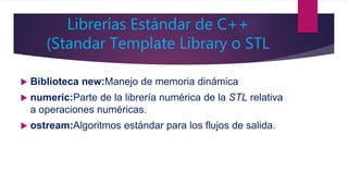 Librerías Estándar de C++
(Standar Template Library o STL
 Biblioteca new:Manejo de memoria dinámica
 numeric:Parte de la librería numérica de la STL relativa
a operaciones numéricas.
 ostream:Algoritmos estándar para los flujos de salida.
 