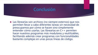 Conclusión
 Las librearías son archivos (no siempre externos) que nos
permiten llevar a cabo diferentes tareas sin necesidad de
preocuparnos por cómo se hacen sino simplemente
entender cómo usarlas. Las librearías en C++ permiten
hacer nuestros programas más modulares y reutilizables,
facilitando además crear programas con funcionalidades
bastante complejas en unas pocas líneas de código.
 