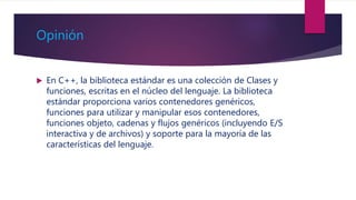 Opinión
 En C++, la biblioteca estándar es una colección de Clases y
funciones, escritas en el núcleo del lenguaje. La biblioteca
estándar proporciona varios contenedores genéricos,
funciones para utilizar y manipular esos contenedores,
funciones objeto, cadenas y flujos genéricos (incluyendo E/S
interactiva y de archivos) y soporte para la mayoría de las
características del lenguaje.
 