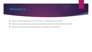 Referencia
 https://www.programarya.com/Cursos/C++/Bibliotecas-O-Librerias
 https://mx.answers.yahoo.com/question/index?qid=20110703184412AA1fMNf
 https://es.wikipedia.org/wiki/Biblioteca_estándar_de_C%2B%2B
 