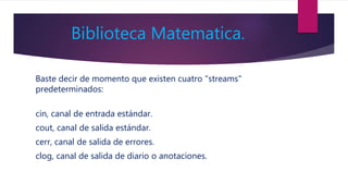 Biblioteca Matematica.
Baste decir de momento que existen cuatro "streams"
predeterminados:
cin, canal de entrada estándar.
cout, canal de salida estándar.
cerr, canal de salida de errores.
clog, canal de salida de diario o anotaciones.
 