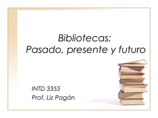 Bibliotecas:
Pasado, presente y futuro


 INTD 3355
 Prof. Liz Pagán
 