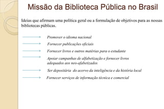 Missão da Biblioteca Pública no Brasil
Ideias que afirmam uma política geral ou a formulação de objetivos para as nossas
bibliotecas públicas.
Promover o idioma nacional
Fornecer publicações oficiais
Fornecer livros e outros matérias para o estudante
Apoiar campanhas de alfabetização e fornecer livros
adequados aos neo-afabetizados
Ser depositária do acervo da inteligência e da história local
Fornecer serviços de informação técnica e comercial
 