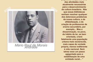 populares me parece uma
das atividades mais
atualmente necessárias
para o desenvolvimento
da cultura brasileira. Não
que essas bibliotecas
venham resolver qualquer
dos dolorosos problemas
da nossa cultura, o da
alfabetização, o da
criação de professores de
ensino secundário, por
exemplo... Mas a
disseminação, no povo,
do hábito de ler, se bem
orientada, criará
fatalmente uma população
urbana mais esclarecida,
mais capaz de vontade
própria, menos indiferente
à vida nacional. Será
talvez esse um passo
agigantado para a
estabilização de uma
entidade racial... “
Mário Raul de Morais
Andrade
 