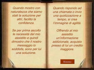 Quando mostro con
naturalezza che siamo
stati la soluzione per
altri, facilito la
confidenza.

Quando rispondo ad
una chiamata o invio
una quotizzazione a
tempo, si crea
l’immagine di agilità.

Se per prima ascolto
le necessità del mio
assistito e quindi
dimostro che il nostro
messaggio lo
soddisfa, sono per lui
una soluzione.

Offrendo al mio
assistito
un’informazione
addizionale, acquisto
presso di lui un credito
maggiore.

Ritorno

 